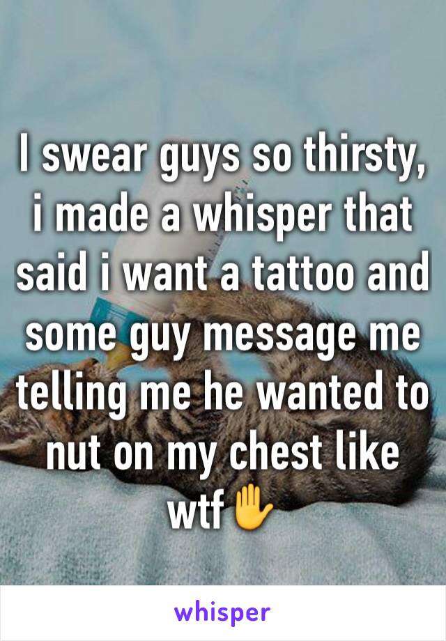 I swear guys so thirsty, i made a whisper that said i want a tattoo and some guy message me telling me he wanted to nut on my chest like wtf✋