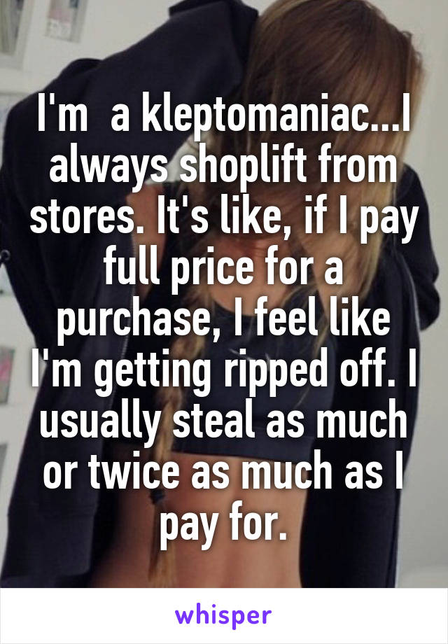 I'm  a kleptomaniac...I always shoplift from stores. It's like, if I pay full price for a purchase, I feel like I'm getting ripped off. I usually steal as much or twice as much as I pay for.