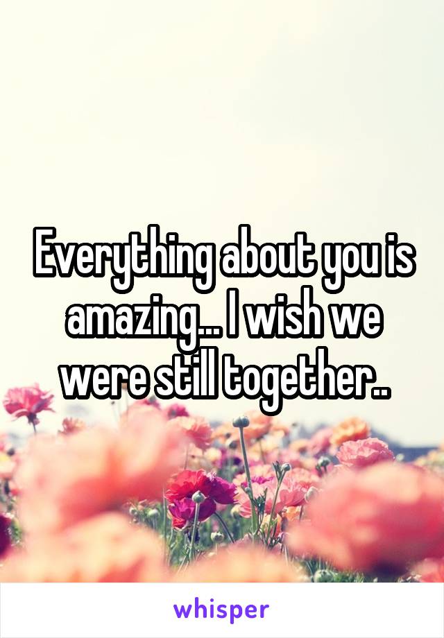 Everything about you is amazing... I wish we were still together..