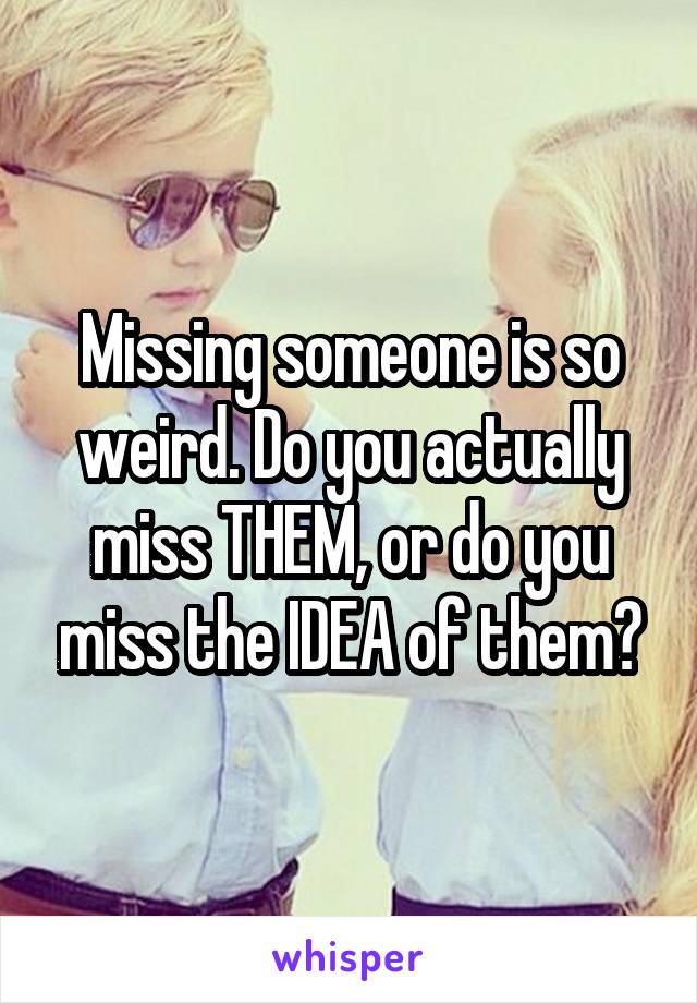 Missing someone is so weird. Do you actually miss THEM, or do you miss the IDEA of them?
