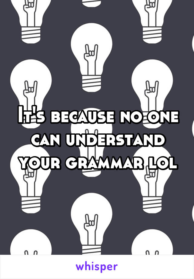 It's because no one can understand your grammar lol