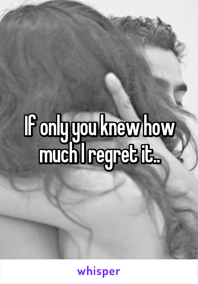 If only you knew how much I regret it..