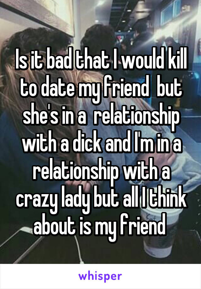 Is it bad that I would kill to date my friend  but she's in a  relationship with a dick and I'm in a relationship with a crazy lady but all I think about is my friend 