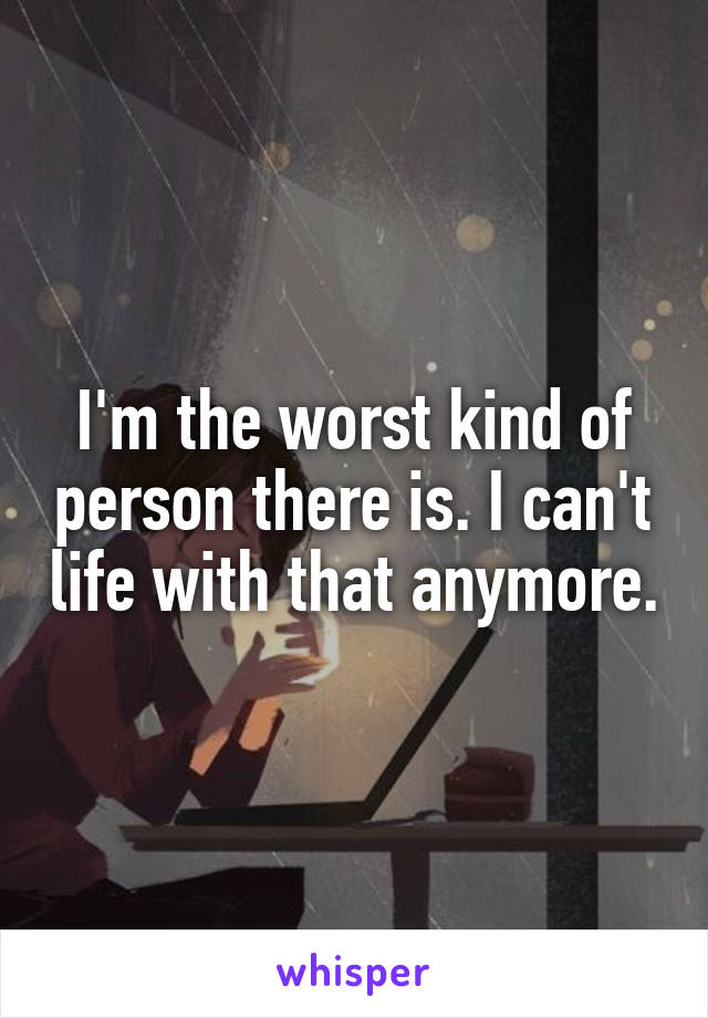 I'm the worst kind of person there is. I can't life with that anymore.
