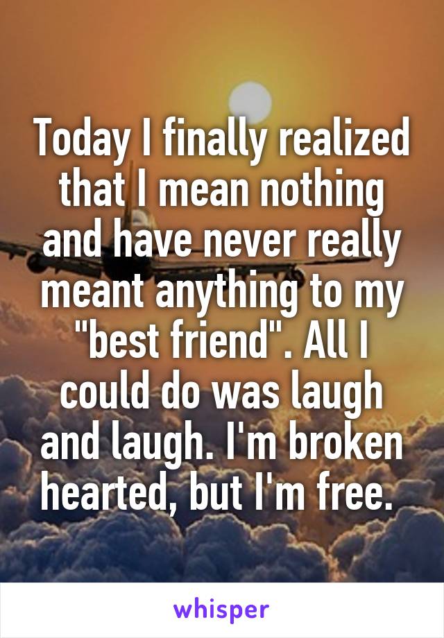 Today I finally realized that I mean nothing and have never really meant anything to my "best friend". All I could do was laugh and laugh. I'm broken hearted, but I'm free. 