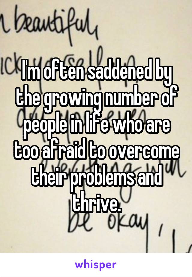 I'm often saddened by the growing number of people in life who are too afraid to overcome their problems and thrive.