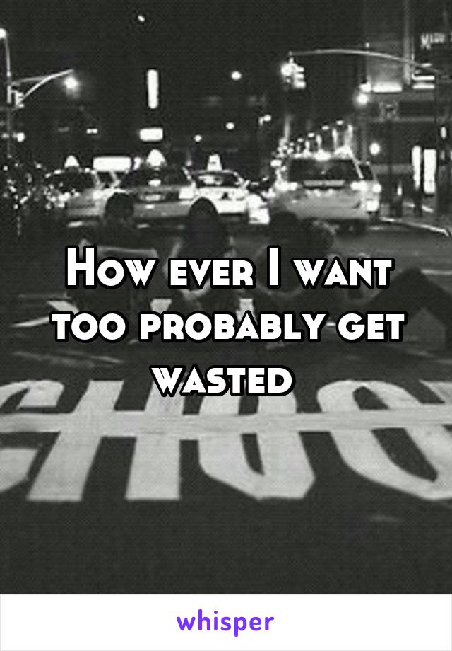 How ever I want too probably get wasted 