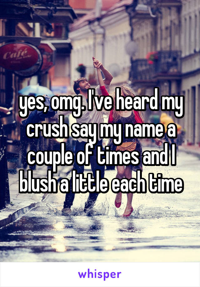 yes, omg. I've heard my crush say my name a couple of times and I blush a little each time