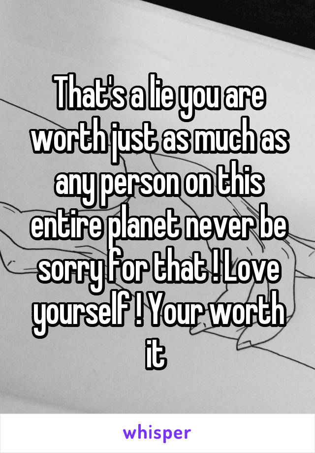 That's a lie you are worth just as much as any person on this entire planet never be sorry for that ! Love yourself ! Your worth it 