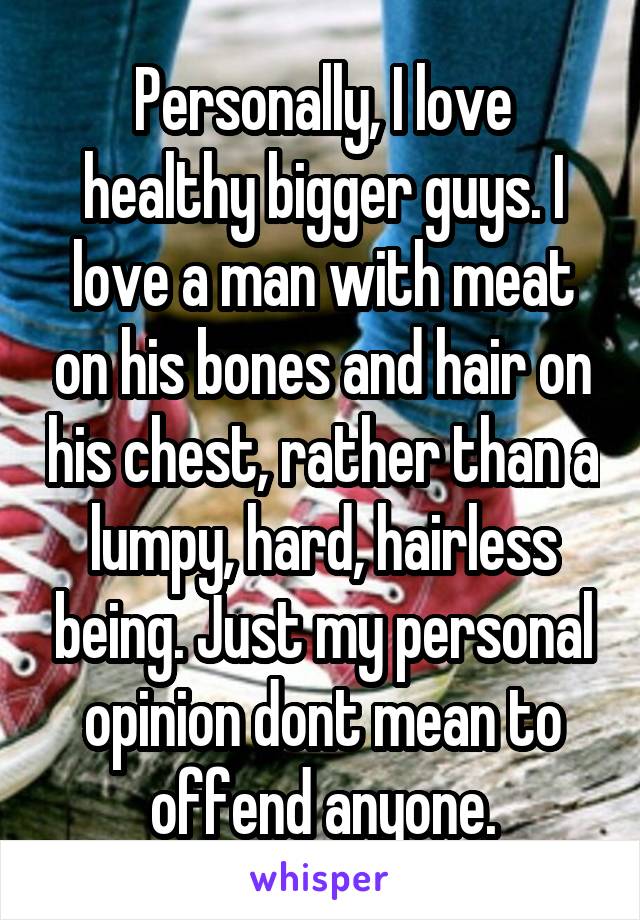 Personally, I love healthy bigger guys. I love a man with meat on his bones and hair on his chest, rather than a lumpy, hard, hairless being. Just my personal opinion dont mean to offend anyone.