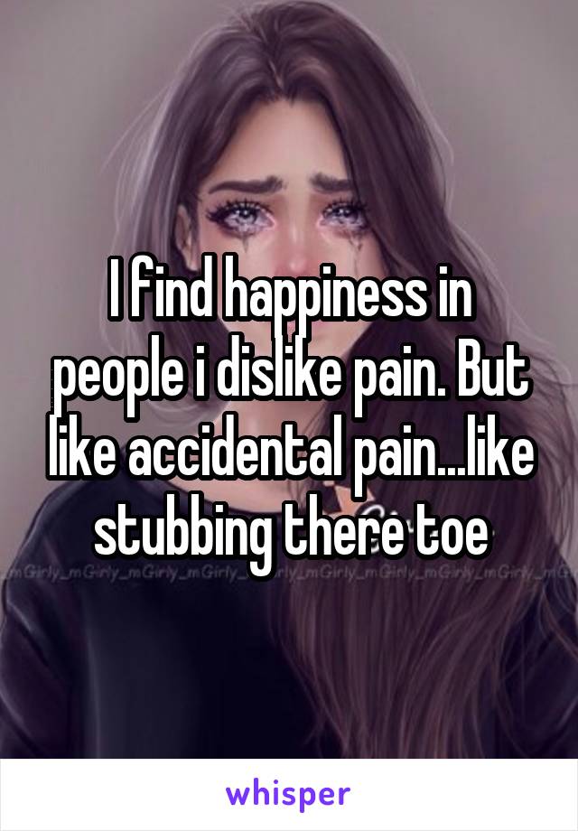 I find happiness in people i dislike pain. But like accidental pain...like stubbing there toe