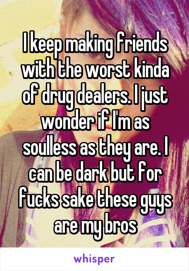 I keep making friends with the worst kinda of drug dealers. I just wonder if I'm as soulless as they are. I can be dark but for fucks sake these guys are my bros