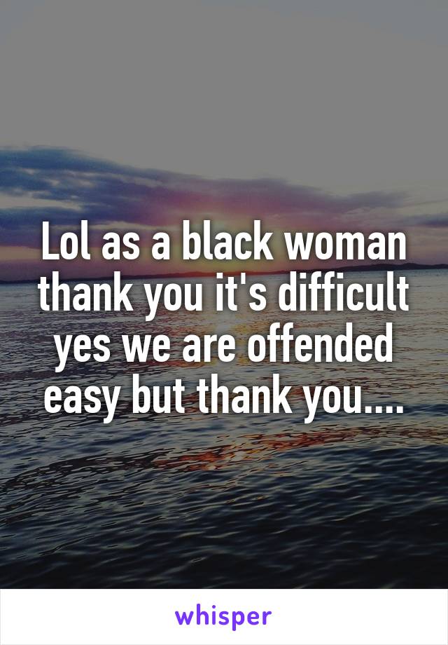 Lol as a black woman thank you it's difficult yes we are offended easy but thank you....