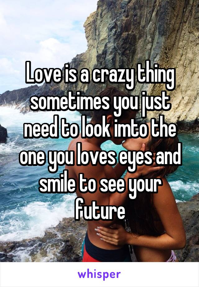 Love is a crazy thing sometimes you just need to look imto the one you loves eyes and smile to see your future