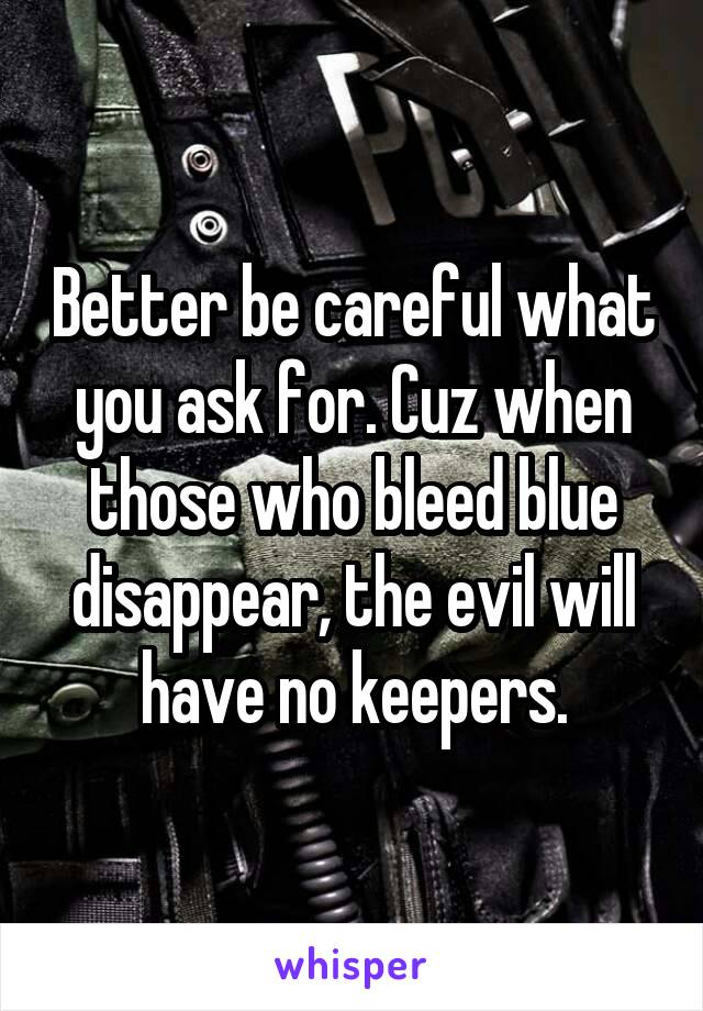 Better be careful what you ask for. Cuz when those who bleed blue disappear, the evil will have no keepers.