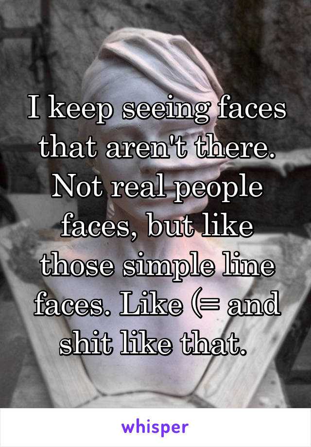 I keep seeing faces that aren't there. Not real people faces, but like those simple line faces. Like (= and shit like that. 