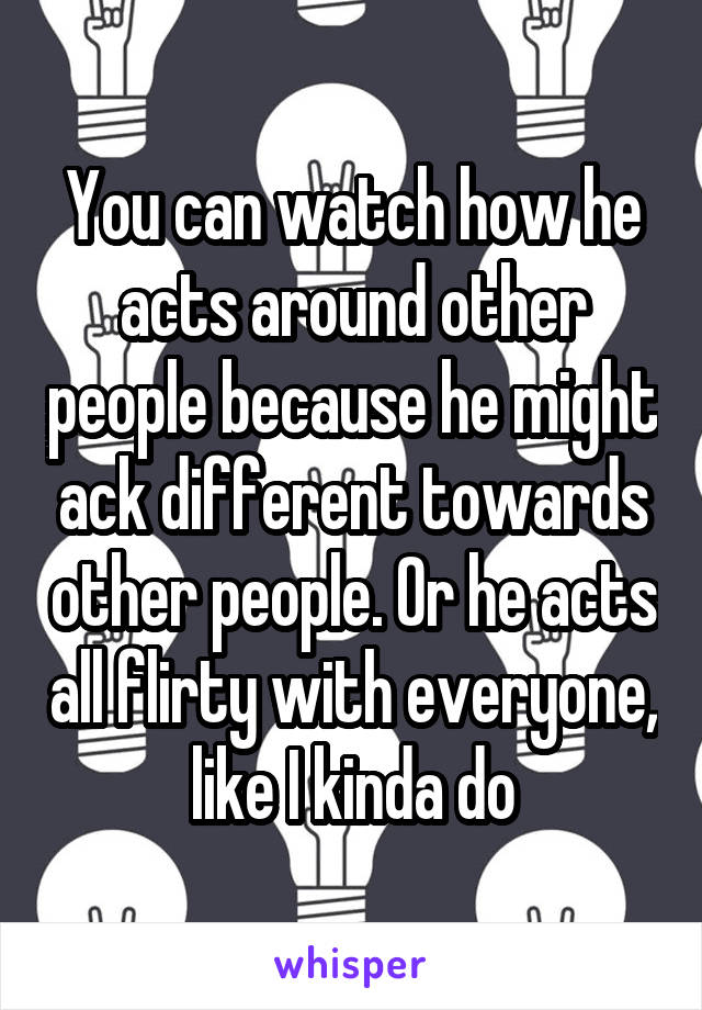 You can watch how he acts around other people because he might ack different towards other people. Or he acts all flirty with everyone, like I kinda do