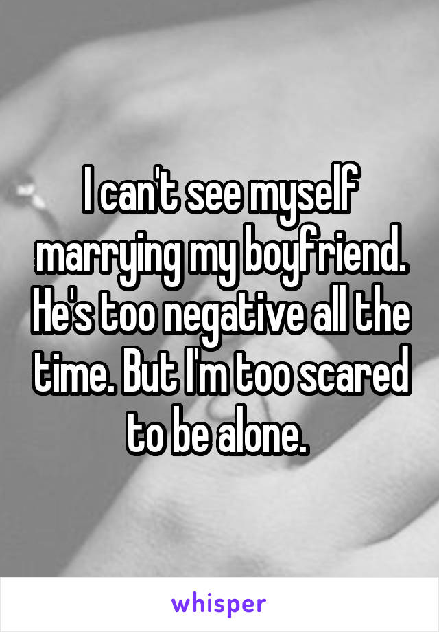 I can't see myself marrying my boyfriend. He's too negative all the time. But I'm too scared to be alone. 