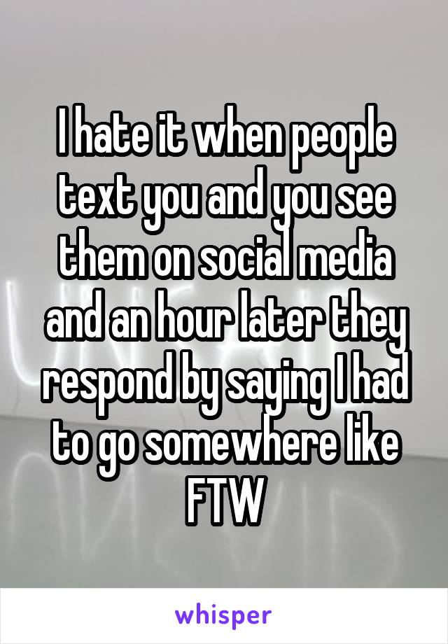 I hate it when people text you and you see them on social media and an hour later they respond by saying I had to go somewhere like FTW