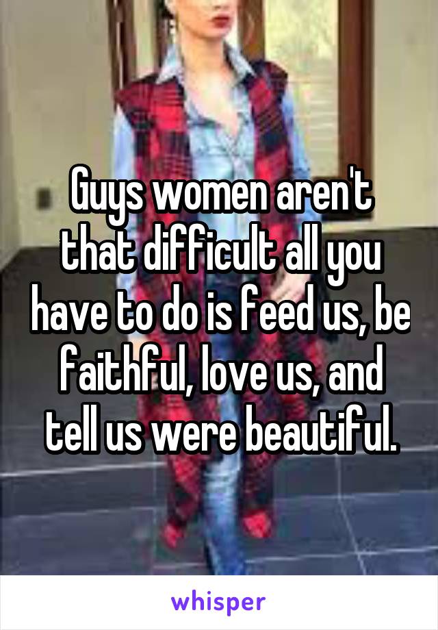 Guys women aren't that difficult all you have to do is feed us, be faithful, love us, and tell us were beautiful.