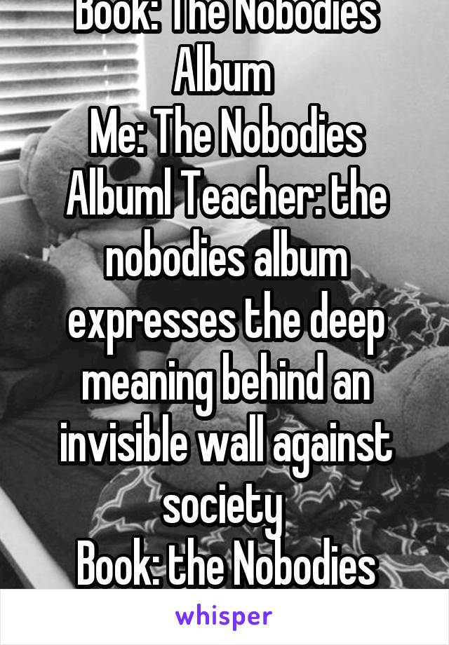 Book: The Nobodies Album 
Me: The Nobodies Albuml Teacher: the nobodies album expresses the deep meaning behind an invisible wall against society 
Book: the Nobodies Album