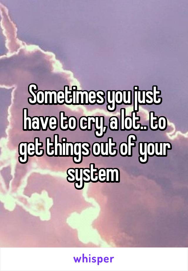 Sometimes you just have to cry, a lot.. to get things out of your system 