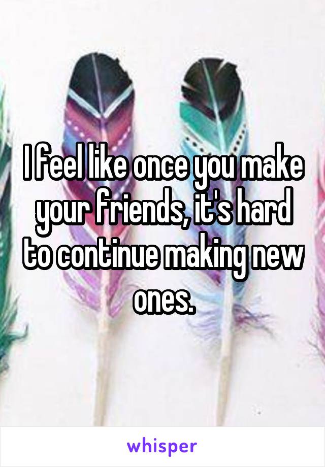 I feel like once you make your friends, it's hard to continue making new ones.