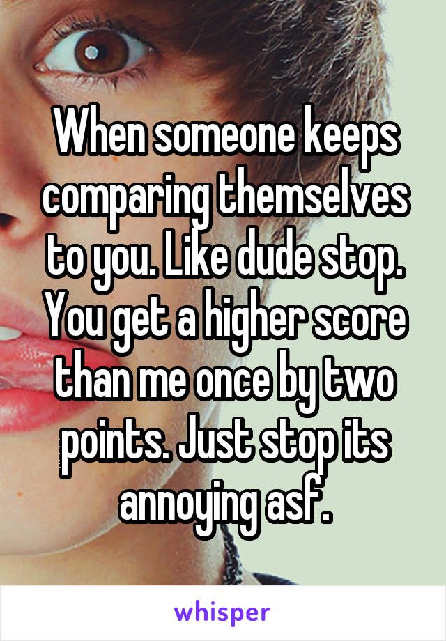 When someone keeps comparing themselves to you. Like dude stop. You get a higher score than me once by two points. Just stop its annoying asf.