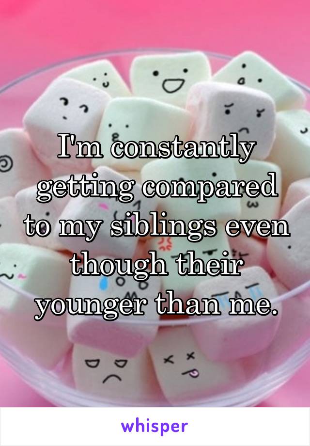 I'm constantly getting compared to my siblings even though their younger than me.