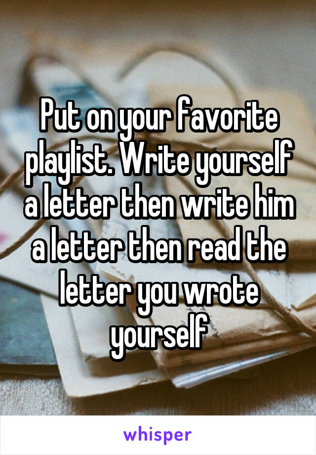Put on your favorite playlist. Write yourself a letter then write him a letter then read the letter you wrote yourself