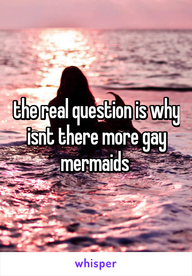 the real question is why isnt there more gay mermaids 