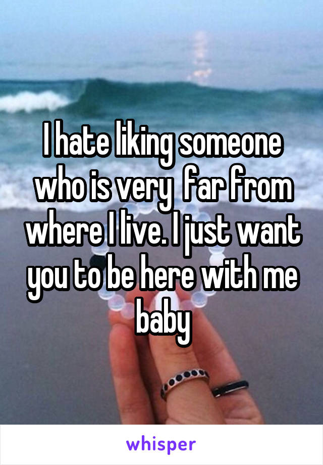 I hate liking someone who is very  far from where I live. I just want you to be here with me baby