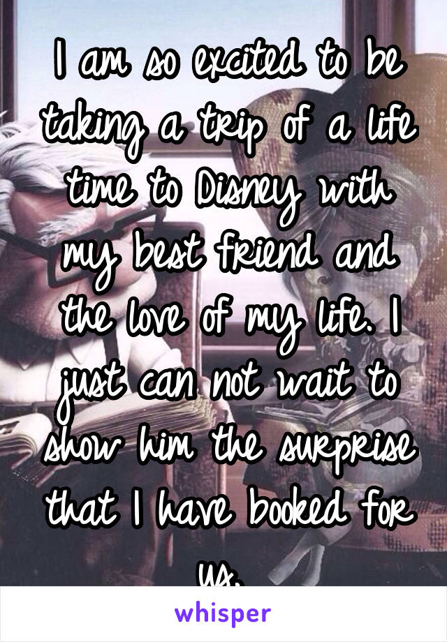 I am so excited to be taking a trip of a life time to Disney with my best friend and the love of my life. I just can not wait to show him the surprise that I have booked for us. 