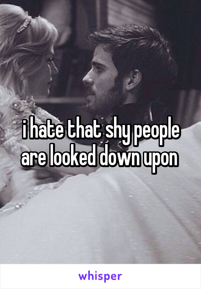 i hate that shy people are looked down upon 