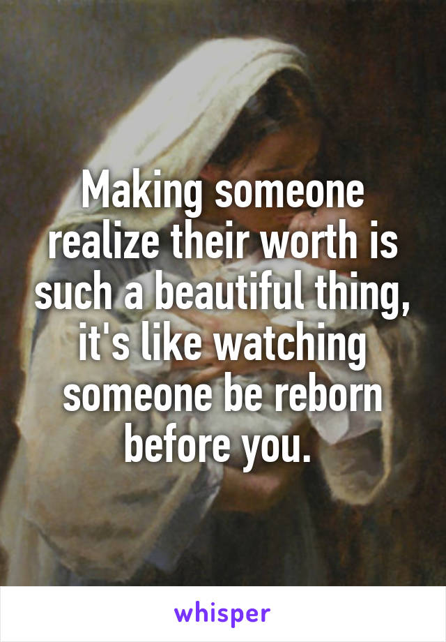 Making someone realize their worth is such a beautiful thing, it's like watching someone be reborn before you. 