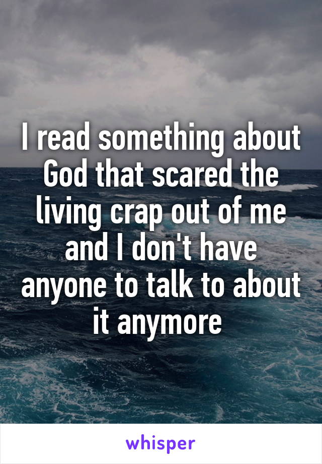 I read something about God that scared the living crap out of me and I don't have anyone to talk to about it anymore 