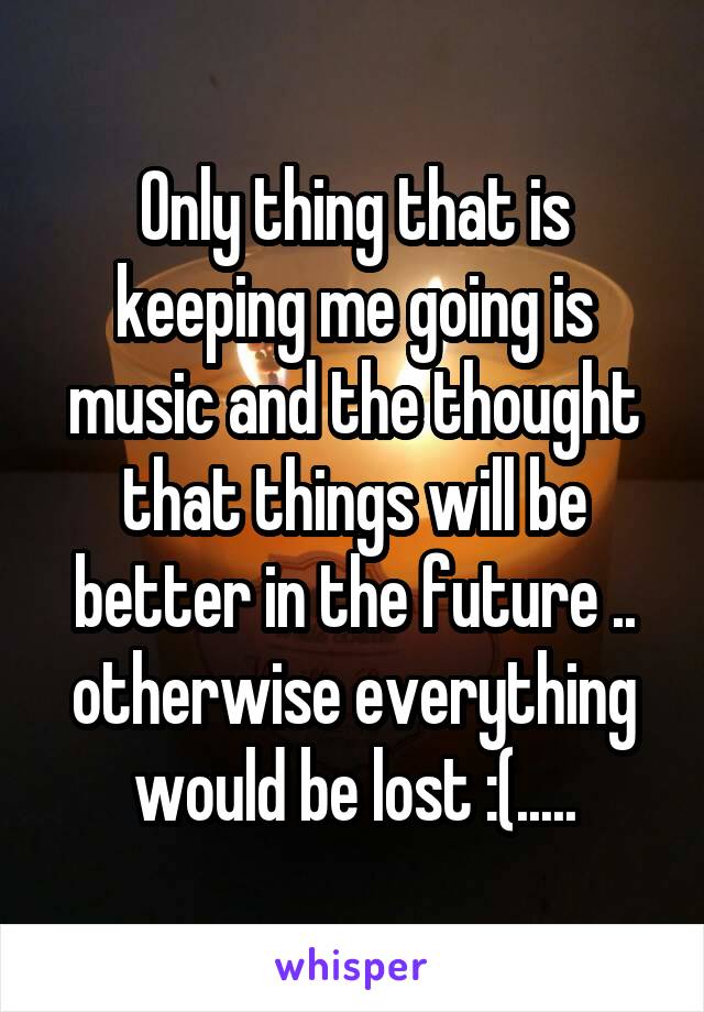 Only thing that is keeping me going is music and the thought that things will be better in the future .. otherwise everything would be lost :(.....