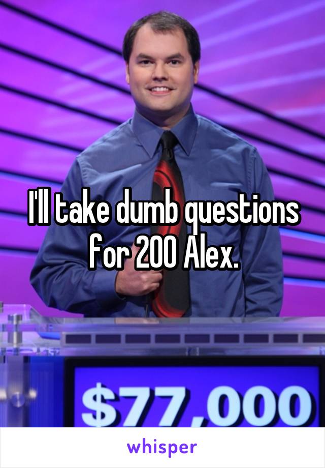 I'll take dumb questions for 200 Alex.