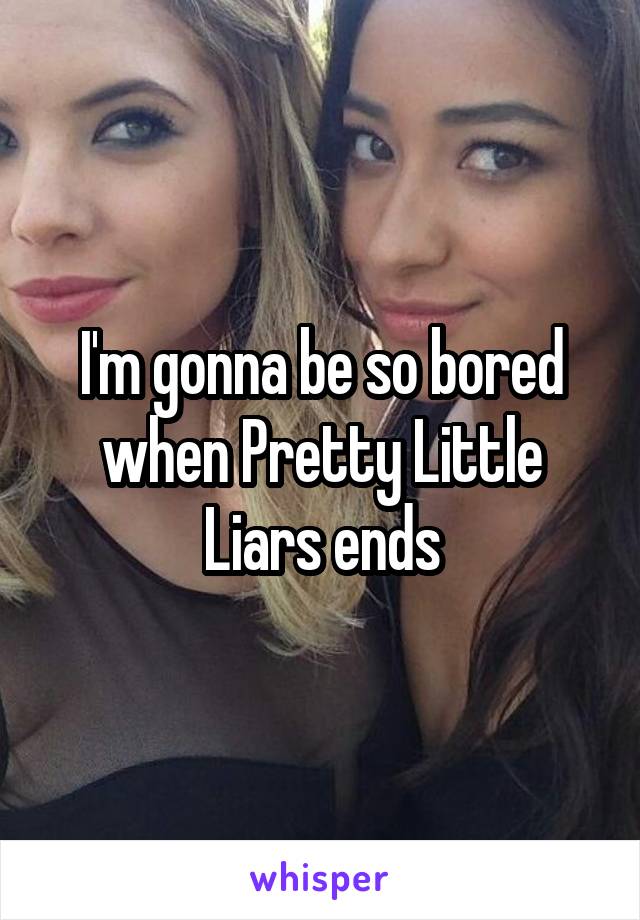 I'm gonna be so bored when Pretty Little Liars ends