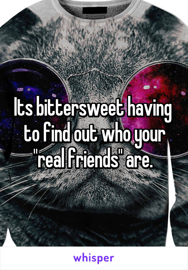 Its bittersweet having  to find out who your "real friends" are. 