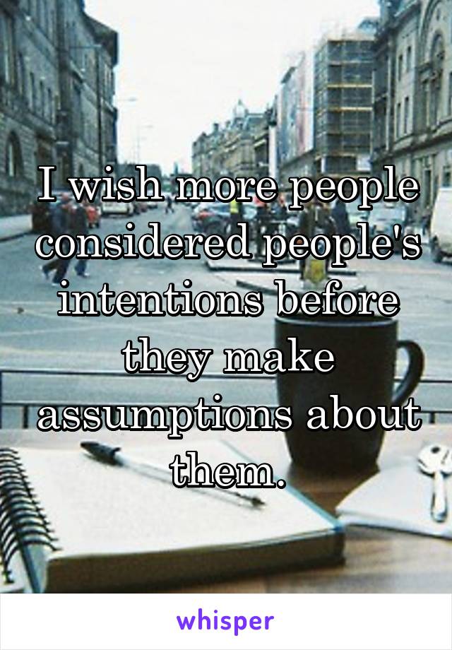 I wish more people considered people's intentions before they make assumptions about them.