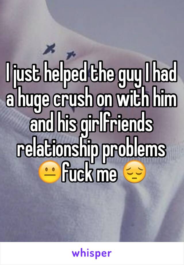I just helped the guy I had a huge crush on with him and his girlfriends relationship problems 😐fuck me 😔