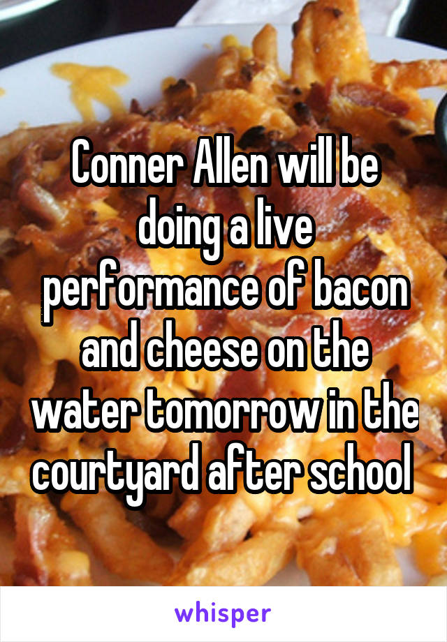Conner Allen will be doing a live performance of bacon and cheese on the water tomorrow in the courtyard after school 