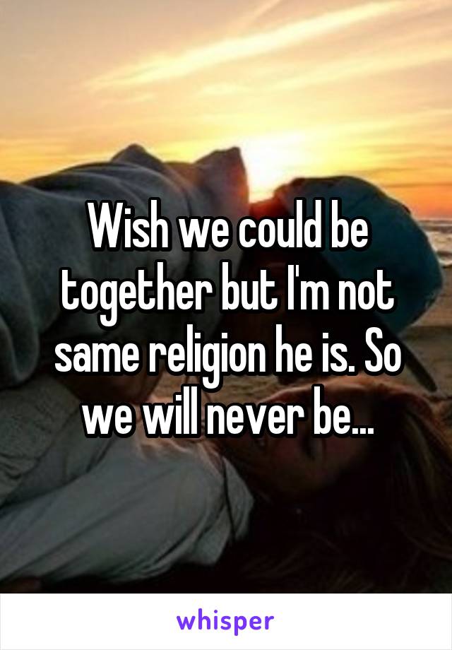 Wish we could be together but I'm not same religion he is. So we will never be...