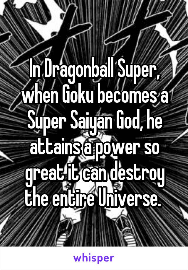 In Dragonball Super, when Goku becomes a Super Saiyan God, he attains a power so great it can destroy the entire Universe. 
