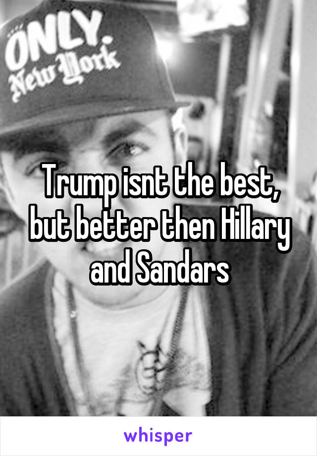 Trump isnt the best, but better then Hillary and Sandars