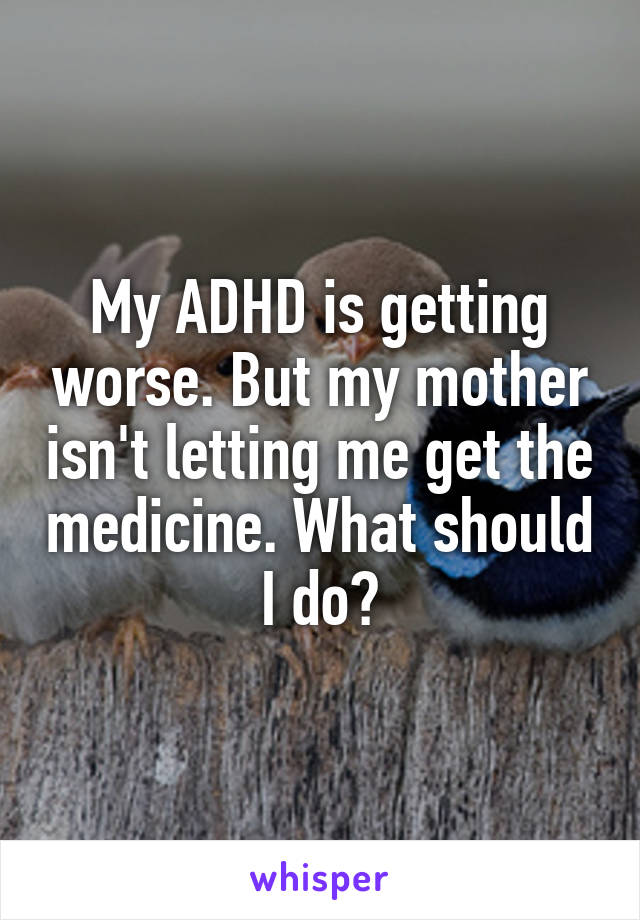 My ADHD is getting worse. But my mother isn't letting me get the medicine. What should I do?