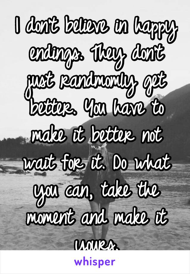 I don't believe in happy endings. They don't just randmomly get better. You have to make it better not wait for it. Do what you can, take the moment and make it yours.