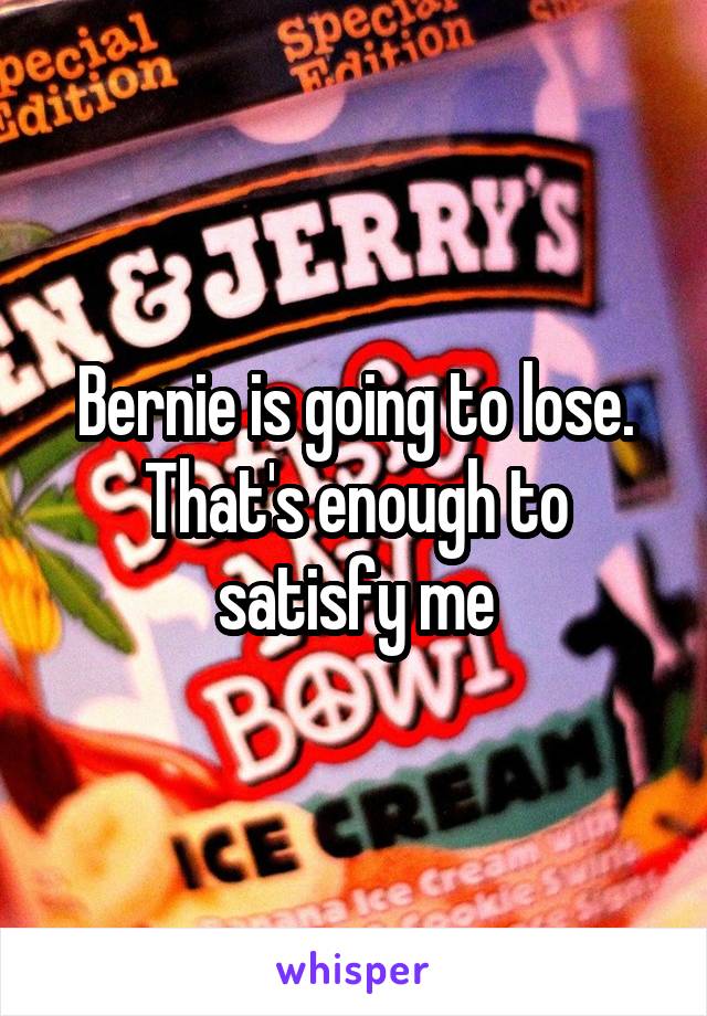 Bernie is going to lose. That's enough to satisfy me