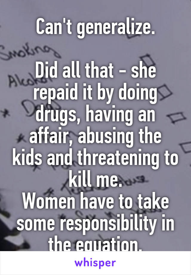 Can't generalize.

Did all that - she repaid it by doing drugs, having an affair, abusing the kids and threatening to kill me.
Women have to take some responsibility in the equation.